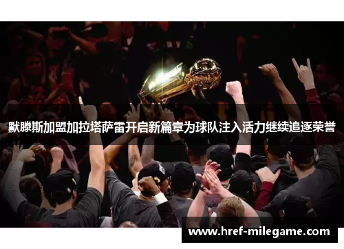 默滕斯加盟加拉塔萨雷开启新篇章为球队注入活力继续追逐荣誉