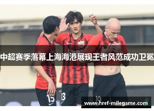 中超赛季落幕上海海港展现王者风范成功卫冕