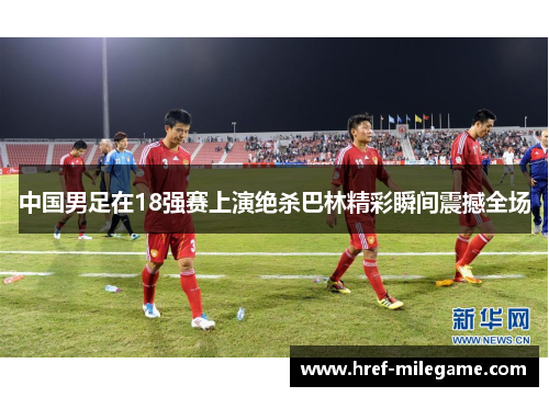 中国男足在18强赛上演绝杀巴林精彩瞬间震撼全场